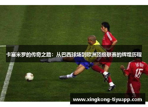 卡塞米罗的传奇之路：从巴西球场到欧洲顶级联赛的辉煌历程